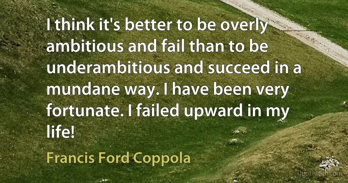 I think it's better to be overly ambitious and fail than to be underambitious and succeed in a mundane way. I have been very fortunate. I failed upward in my life! (Francis Ford Coppola)