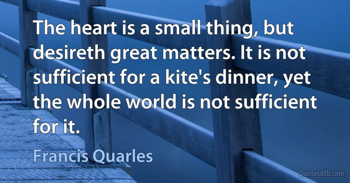 The heart is a small thing, but desireth great matters. It is not sufficient for a kite's dinner, yet the whole world is not sufficient for it. (Francis Quarles)