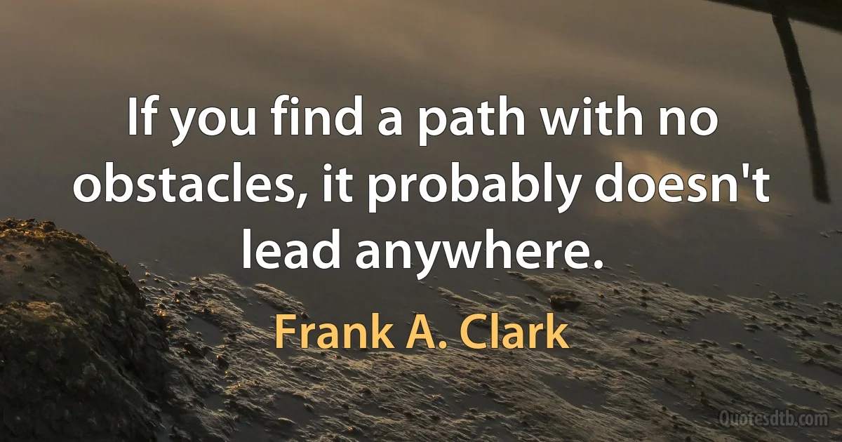 If you find a path with no obstacles, it probably doesn't lead anywhere. (Frank A. Clark)