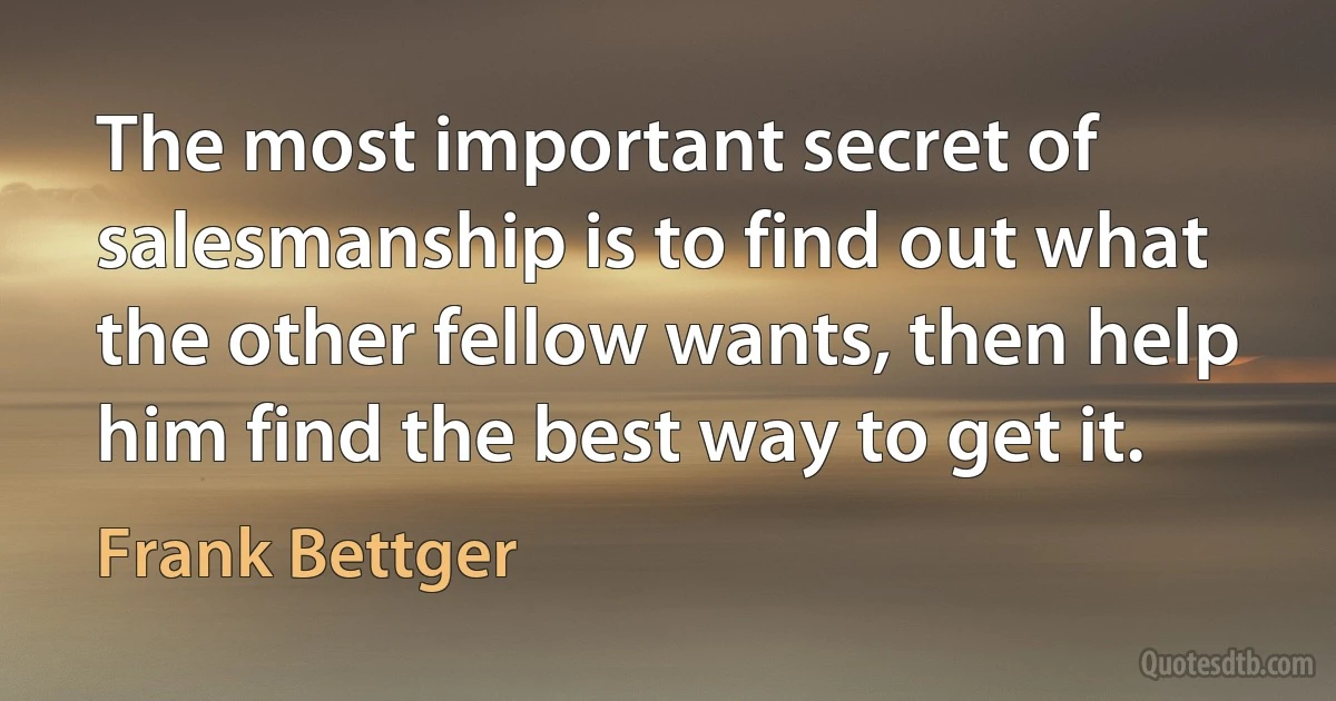 The most important secret of salesmanship is to find out what the other fellow wants, then help him find the best way to get it. (Frank Bettger)