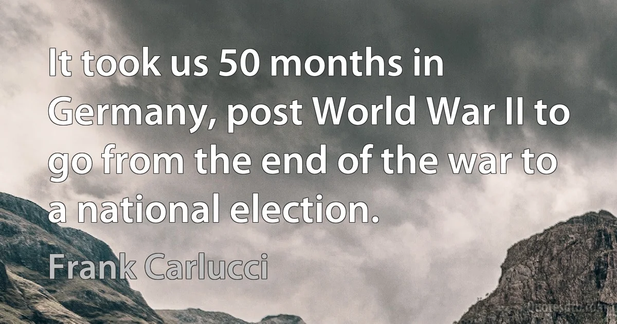 It took us 50 months in Germany, post World War II to go from the end of the war to a national election. (Frank Carlucci)