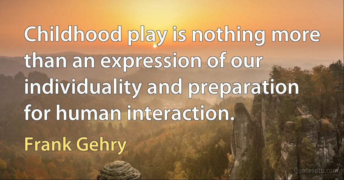 Childhood play is nothing more than an expression of our individuality and preparation for human interaction. (Frank Gehry)