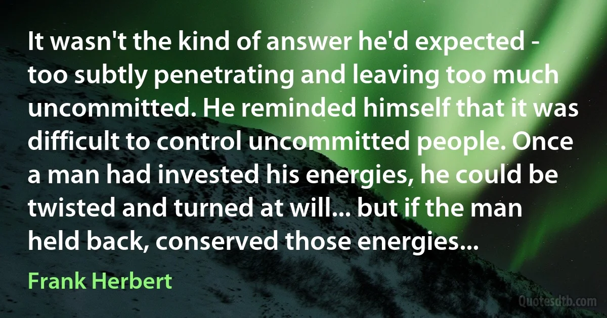 It wasn't the kind of answer he'd expected - too subtly penetrating and leaving too much uncommitted. He reminded himself that it was difficult to control uncommitted people. Once a man had invested his energies, he could be twisted and turned at will... but if the man held back, conserved those energies... (Frank Herbert)