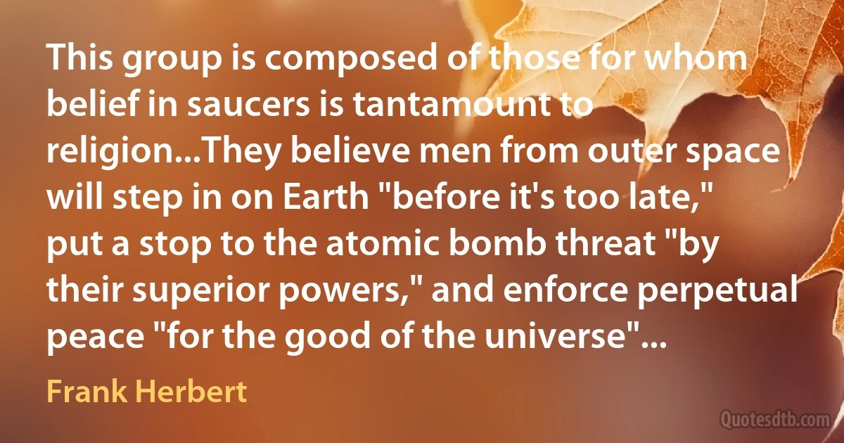 This group is composed of those for whom belief in saucers is tantamount to religion...They believe men from outer space will step in on Earth "before it's too late," put a stop to the atomic bomb threat "by their superior powers," and enforce perpetual peace "for the good of the universe"... (Frank Herbert)