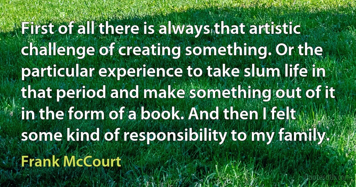 First of all there is always that artistic challenge of creating something. Or the particular experience to take slum life in that period and make something out of it in the form of a book. And then I felt some kind of responsibility to my family. (Frank McCourt)