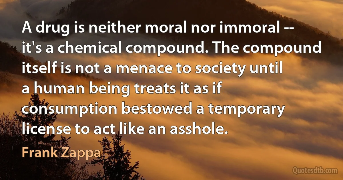 A drug is neither moral nor immoral -- it's a chemical compound. The compound itself is not a menace to society until a human being treats it as if consumption bestowed a temporary license to act like an asshole. (Frank Zappa)