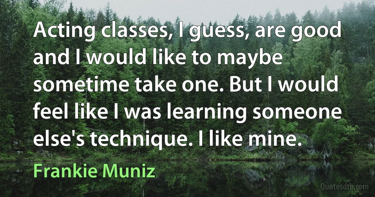 Acting classes, I guess, are good and I would like to maybe sometime take one. But I would feel like I was learning someone else's technique. I like mine. (Frankie Muniz)