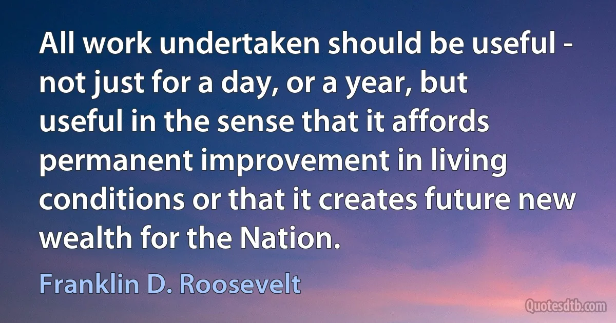 All work undertaken should be useful - not just for a day, or a year, but useful in the sense that it affords permanent improvement in living conditions or that it creates future new wealth for the Nation. (Franklin D. Roosevelt)