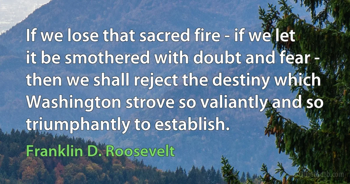 If we lose that sacred fire - if we let it be smothered with doubt and fear - then we shall reject the destiny which Washington strove so valiantly and so triumphantly to establish. (Franklin D. Roosevelt)