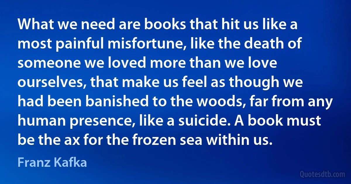 What we need are books that hit us like a most painful misfortune, like the death of someone we loved more than we love ourselves, that make us feel as though we had been banished to the woods, far from any human presence, like a suicide. A book must be the ax for the frozen sea within us. (Franz Kafka)