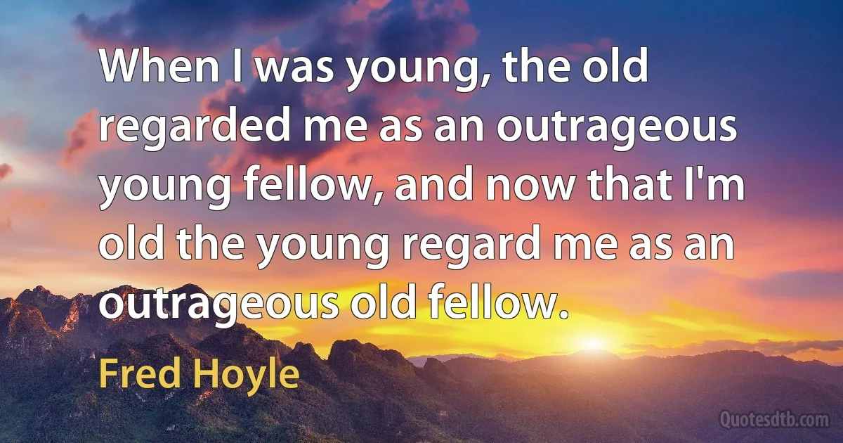 When I was young, the old regarded me as an outrageous young fellow, and now that I'm old the young regard me as an outrageous old fellow. (Fred Hoyle)