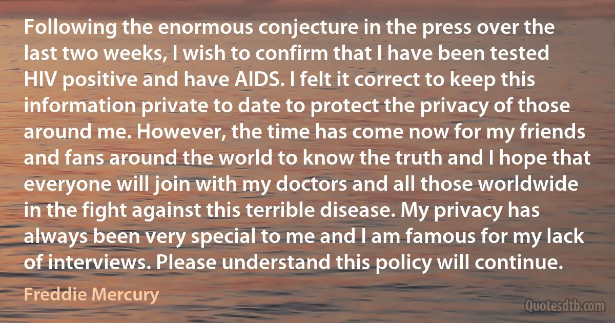 Following the enormous conjecture in the press over the last two weeks, I wish to confirm that I have been tested HIV positive and have AIDS. I felt it correct to keep this information private to date to protect the privacy of those around me. However, the time has come now for my friends and fans around the world to know the truth and I hope that everyone will join with my doctors and all those worldwide in the fight against this terrible disease. My privacy has always been very special to me and I am famous for my lack of interviews. Please understand this policy will continue. (Freddie Mercury)