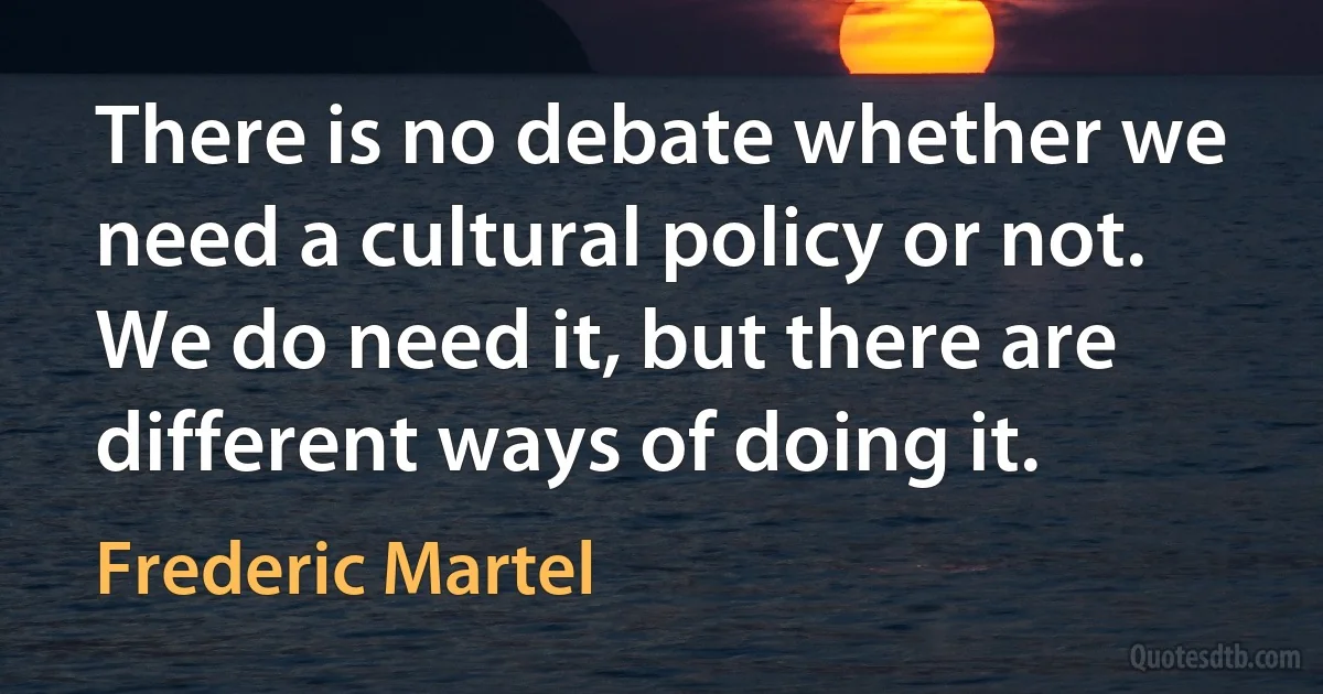 There is no debate whether we need a cultural policy or not. We do need it, but there are different ways of doing it. (Frederic Martel)