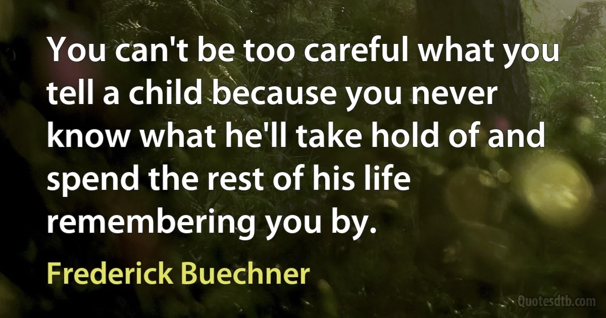 You can't be too careful what you tell a child because you never know what he'll take hold of and spend the rest of his life remembering you by. (Frederick Buechner)