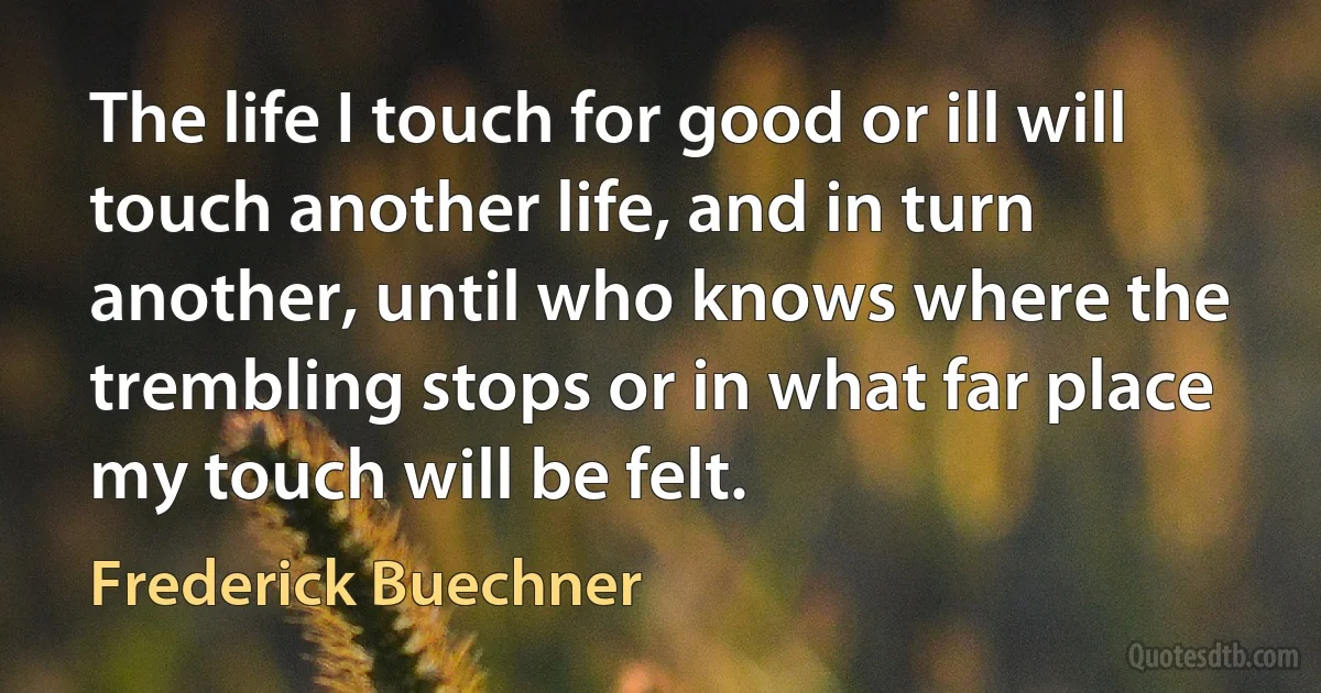 The life I touch for good or ill will touch another life, and in turn another, until who knows where the trembling stops or in what far place my touch will be felt. (Frederick Buechner)