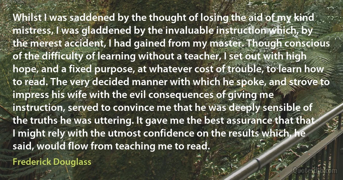 Whilst I was saddened by the thought of losing the aid of my kind mistress, I was gladdened by the invaluable instruction which, by the merest accident, I had gained from my master. Though conscious of the difficulty of learning without a teacher, I set out with high hope, and a fixed purpose, at whatever cost of trouble, to learn how to read. The very decided manner with which he spoke, and strove to impress his wife with the evil consequences of giving me instruction, served to convince me that he was deeply sensible of the truths he was uttering. It gave me the best assurance that that I might rely with the utmost confidence on the results which, he said, would flow from teaching me to read. (Frederick Douglass)