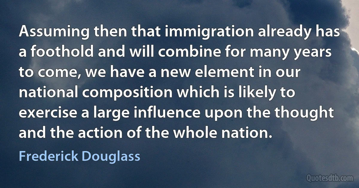 Assuming then that immigration already has a foothold and will combine for many years to come, we have a new element in our national composition which is likely to exercise a large influence upon the thought and the action of the whole nation. (Frederick Douglass)