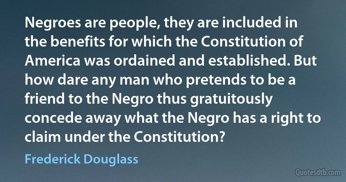 Negroes are people, they are included in the benefits for which the Constitution of America was ordained and established. But how dare any man who pretends to be a friend to the Negro thus gratuitously concede away what the Negro has a right to claim under the Constitution? (Frederick Douglass)