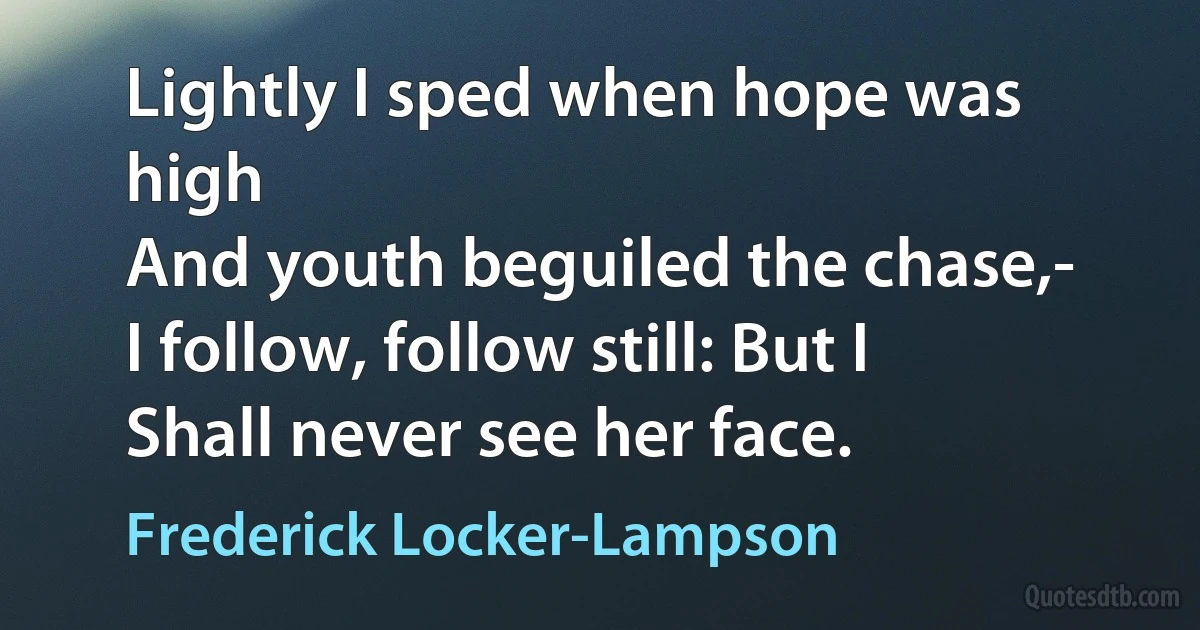 Lightly I sped when hope was high
And youth beguiled the chase,-
I follow, follow still: But I
Shall never see her face. (Frederick Locker-Lampson)