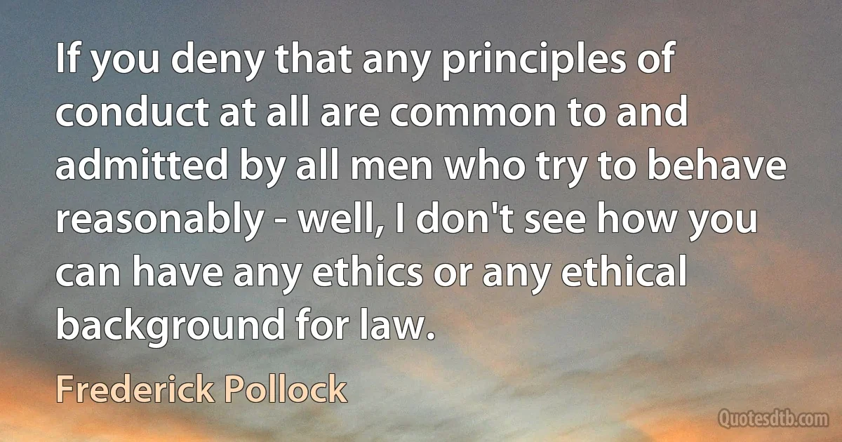 If you deny that any principles of conduct at all are common to and admitted by all men who try to behave reasonably - well, I don't see how you can have any ethics or any ethical background for law. (Frederick Pollock)