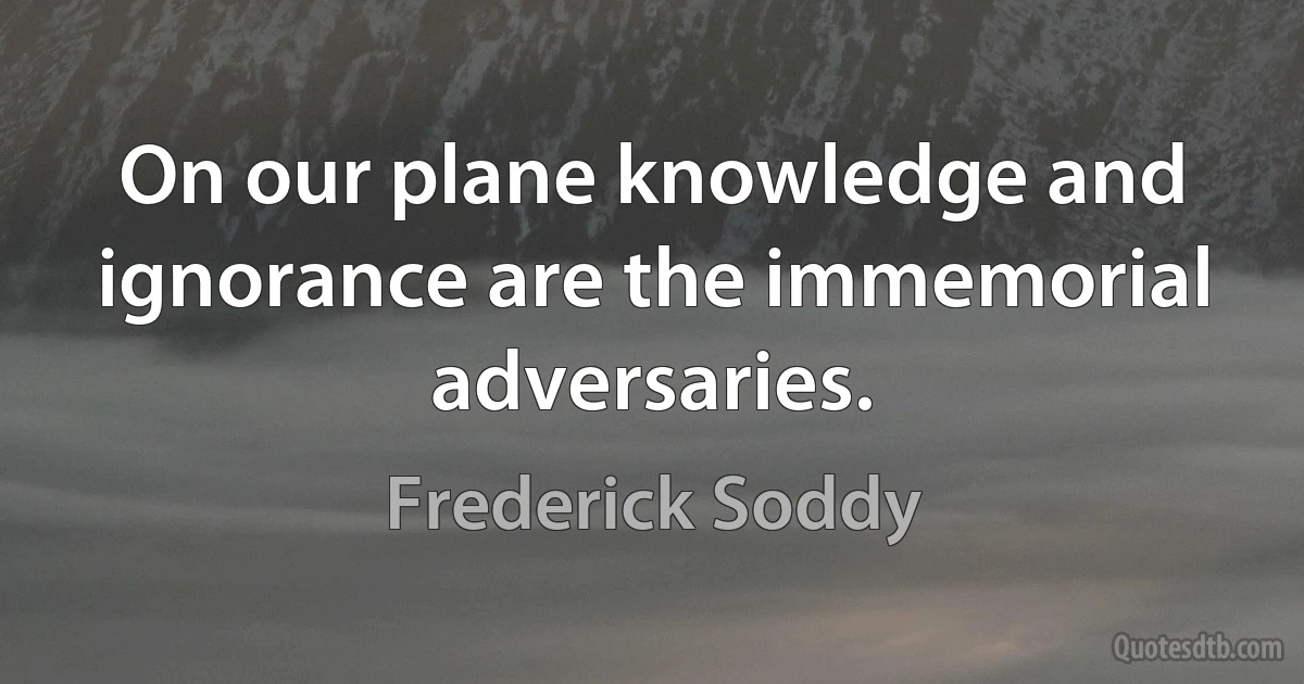 On our plane knowledge and ignorance are the immemorial adversaries. (Frederick Soddy)