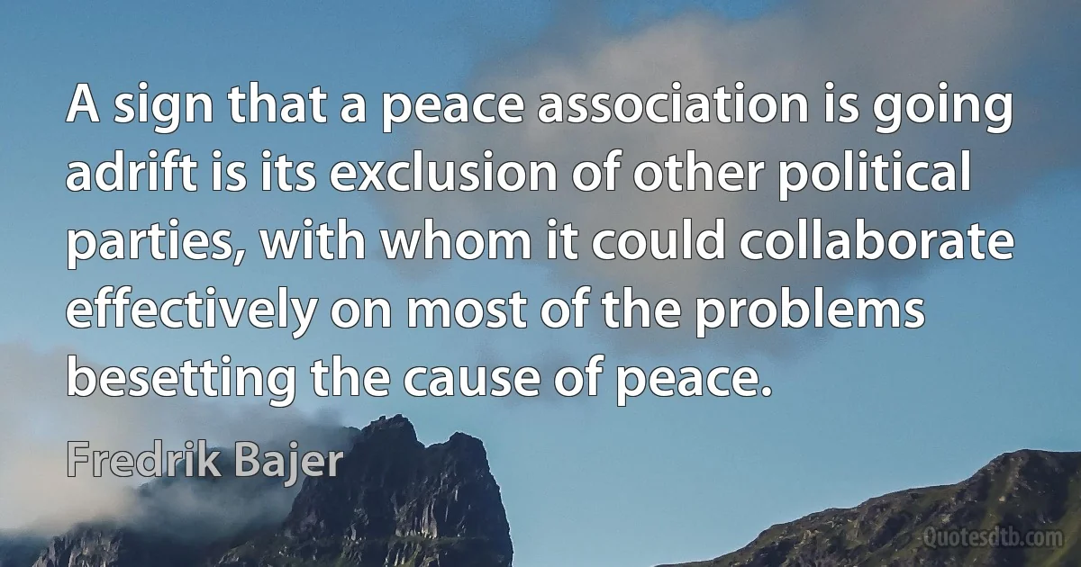 A sign that a peace association is going adrift is its exclusion of other political parties, with whom it could collaborate effectively on most of the problems besetting the cause of peace. (Fredrik Bajer)