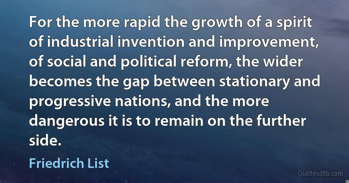 For the more rapid the growth of a spirit of industrial invention and improvement, of social and political reform, the wider becomes the gap between stationary and progressive nations, and the more dangerous it is to remain on the further side. (Friedrich List)