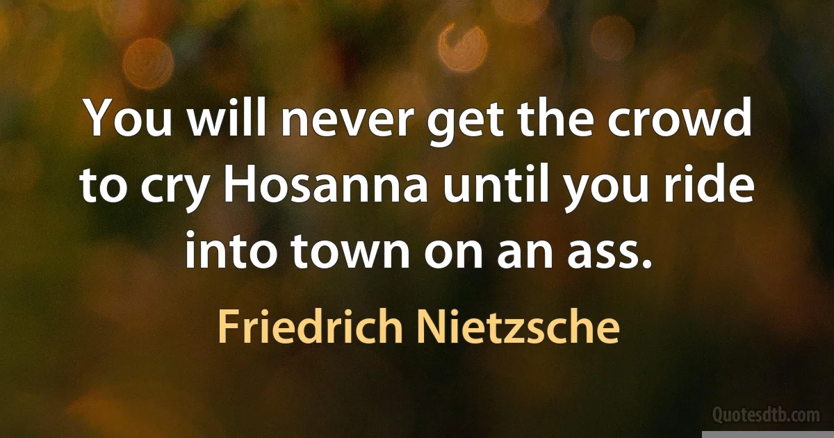 You will never get the crowd to cry Hosanna until you ride into town on an ass. (Friedrich Nietzsche)