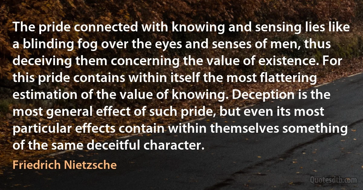 The pride connected with knowing and sensing lies like a blinding fog over the eyes and senses of men, thus deceiving them concerning the value of existence. For this pride contains within itself the most flattering estimation of the value of knowing. Deception is the most general effect of such pride, but even its most particular effects contain within themselves something of the same deceitful character. (Friedrich Nietzsche)