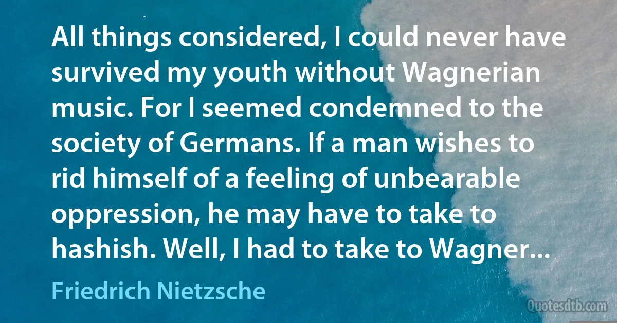 All things considered, I could never have survived my youth without Wagnerian music. For I seemed condemned to the society of Germans. If a man wishes to rid himself of a feeling of unbearable oppression, he may have to take to hashish. Well, I had to take to Wagner... (Friedrich Nietzsche)