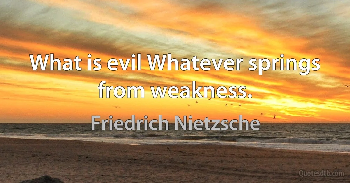 What is evil Whatever springs from weakness. (Friedrich Nietzsche)