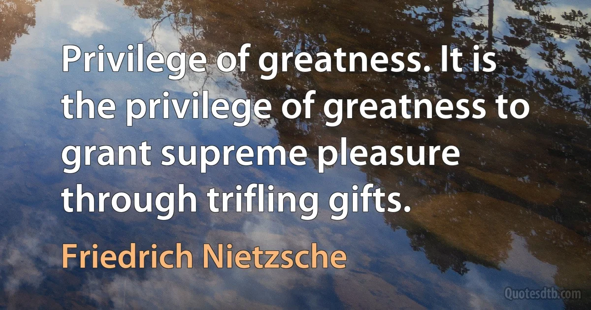 Privilege of greatness. It is the privilege of greatness to grant supreme pleasure through trifling gifts. (Friedrich Nietzsche)