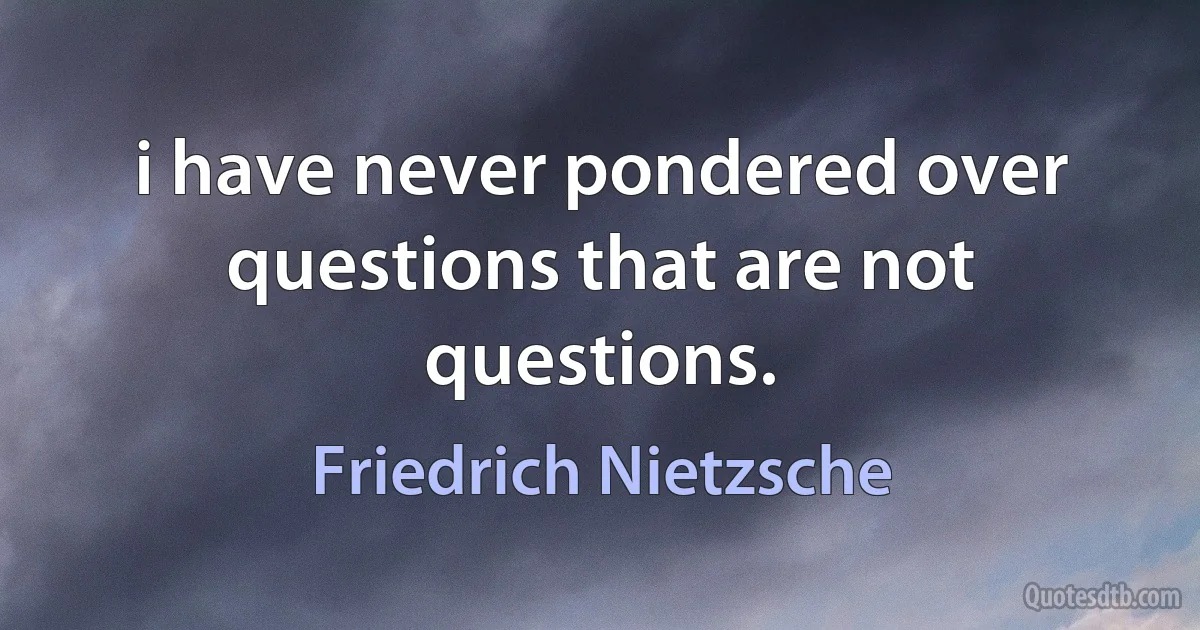 i have never pondered over questions that are not questions. (Friedrich Nietzsche)