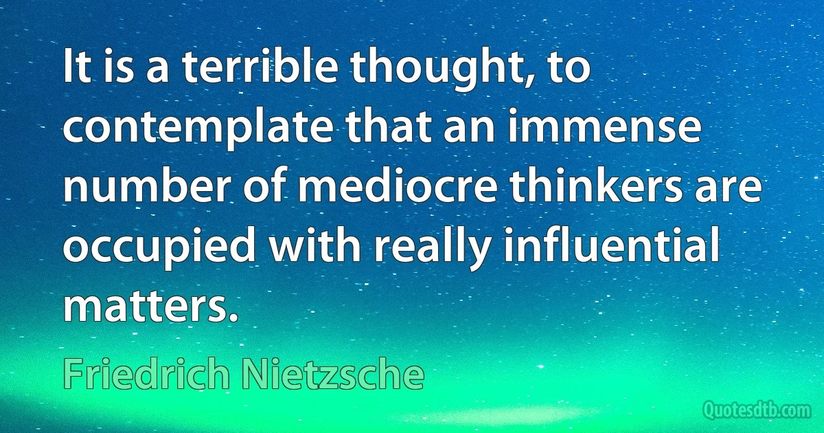 It is a terrible thought, to contemplate that an immense number of mediocre thinkers are occupied with really influential matters. (Friedrich Nietzsche)