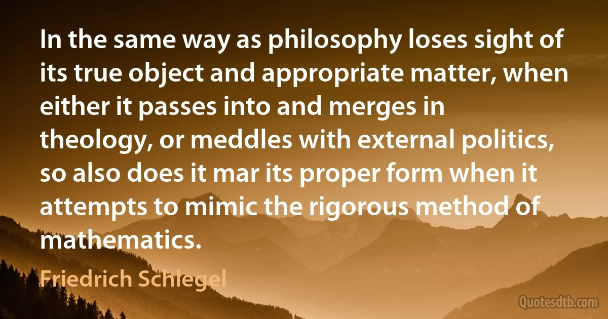 In the same way as philosophy loses sight of its true object and appropriate matter, when either it passes into and merges in theology, or meddles with external politics, so also does it mar its proper form when it attempts to mimic the rigorous method of mathematics. (Friedrich Schlegel)