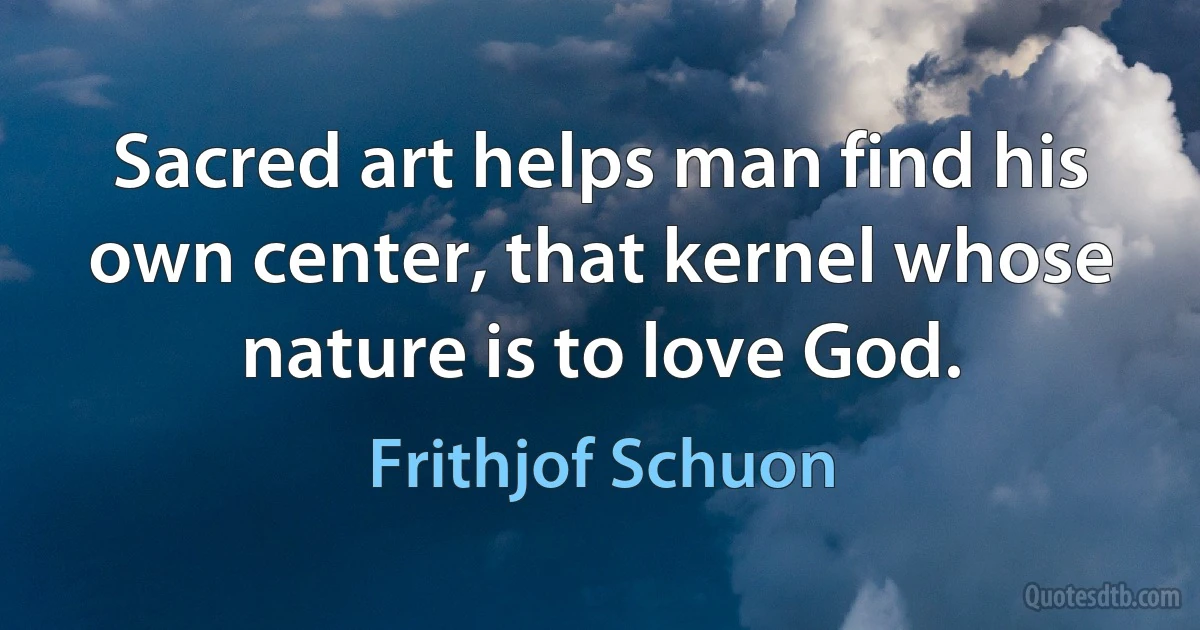 Sacred art helps man find his own center, that kernel whose nature is to love God. (Frithjof Schuon)