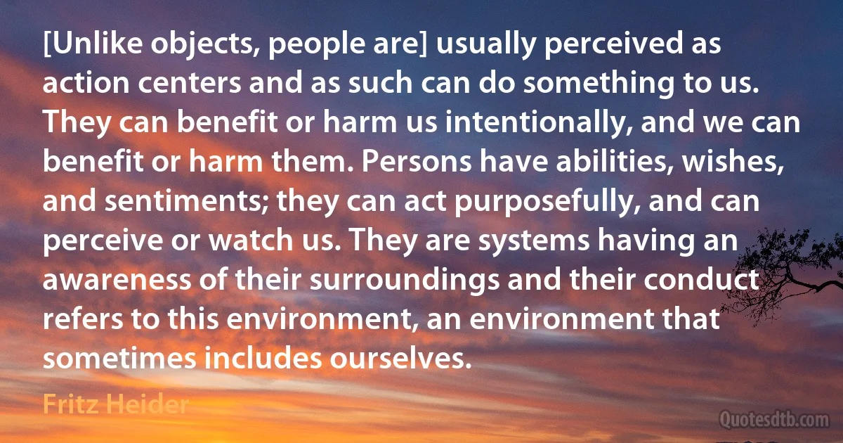 [Unlike objects, people are] usually perceived as action centers and as such can do something to us. They can benefit or harm us intentionally, and we can benefit or harm them. Persons have abilities, wishes, and sentiments; they can act purposefully, and can perceive or watch us. They are systems having an awareness of their surroundings and their conduct refers to this environment, an environment that sometimes includes ourselves. (Fritz Heider)