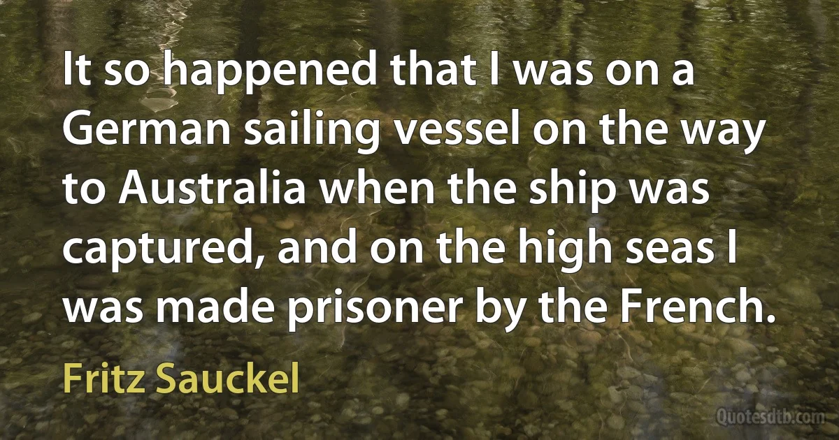 It so happened that I was on a German sailing vessel on the way to Australia when the ship was captured, and on the high seas I was made prisoner by the French. (Fritz Sauckel)