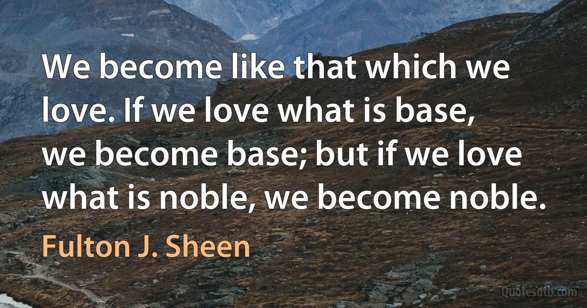 We become like that which we love. If we love what is base, we become base; but if we love what is noble, we become noble. (Fulton J. Sheen)