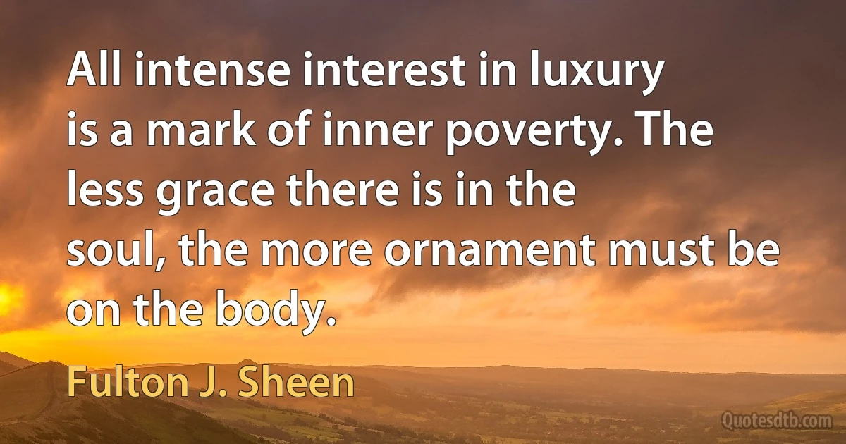 All intense interest in luxury is a mark of inner poverty. The less grace there is in the soul, the more ornament must be on the body. (Fulton J. Sheen)