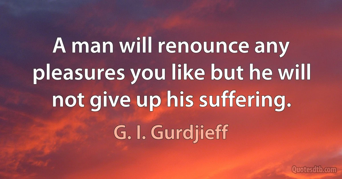 A man will renounce any pleasures you like but he will not give up his suffering. (G. I. Gurdjieff)