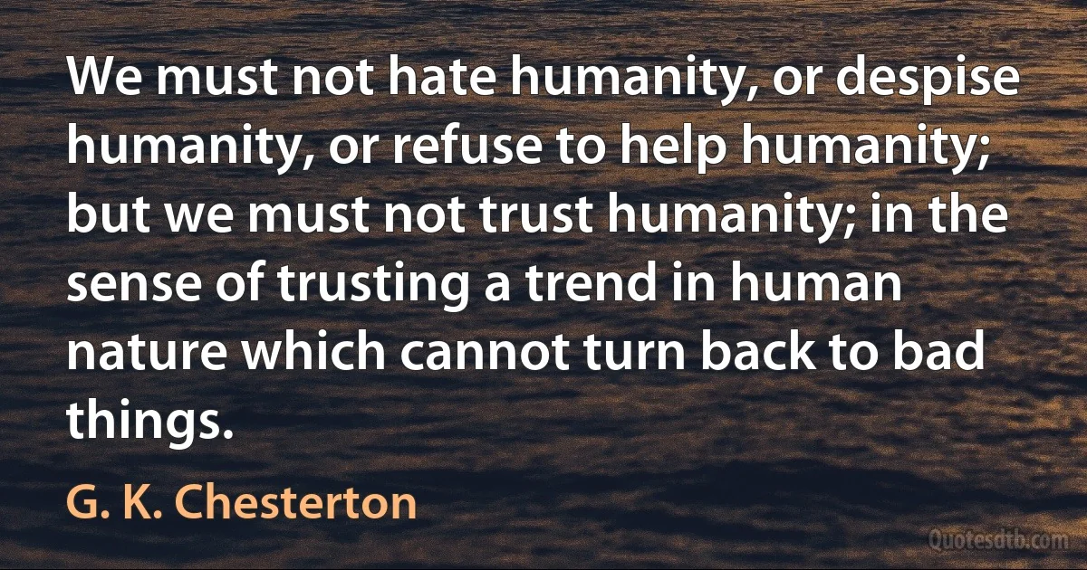 We must not hate humanity, or despise humanity, or refuse to help humanity; but we must not trust humanity; in the sense of trusting a trend in human nature which cannot turn back to bad things. (G. K. Chesterton)