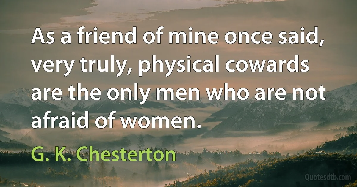 As a friend of mine once said, very truly, physical cowards are the only men who are not afraid of women. (G. K. Chesterton)