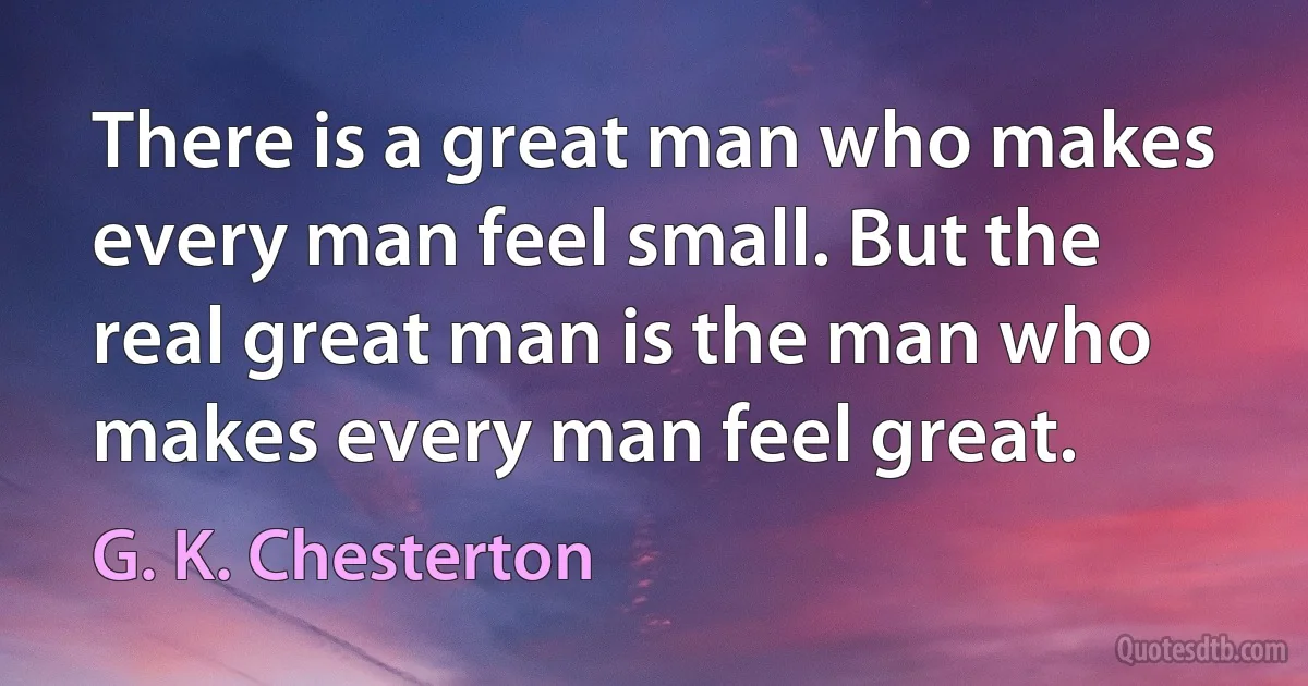 There is a great man who makes every man feel small. But the real great man is the man who makes every man feel great. (G. K. Chesterton)