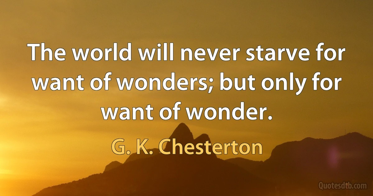 The world will never starve for want of wonders; but only for want of wonder. (G. K. Chesterton)