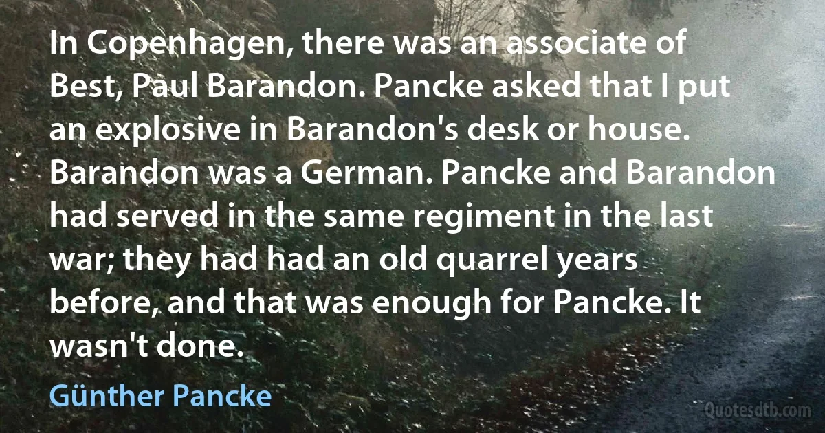 In Copenhagen, there was an associate of Best, Paul Barandon. Pancke asked that I put an explosive in Barandon's desk or house. Barandon was a German. Pancke and Barandon had served in the same regiment in the last war; they had had an old quarrel years before, and that was enough for Pancke. It wasn't done. (Günther Pancke)