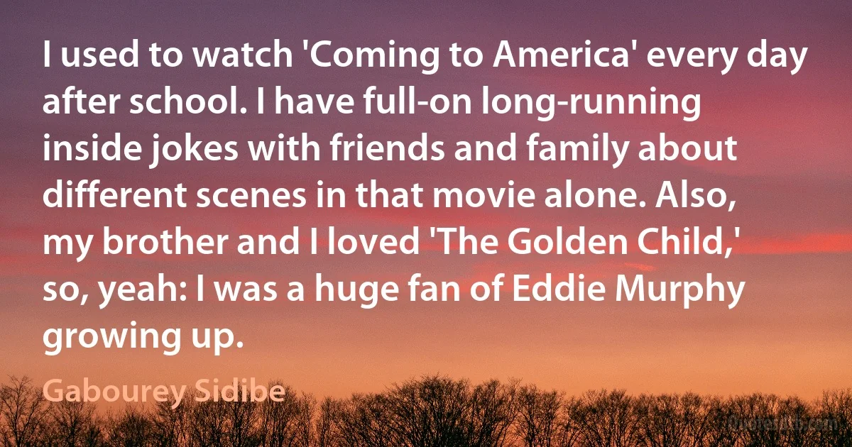 I used to watch 'Coming to America' every day after school. I have full-on long-running inside jokes with friends and family about different scenes in that movie alone. Also, my brother and I loved 'The Golden Child,' so, yeah: I was a huge fan of Eddie Murphy growing up. (Gabourey Sidibe)