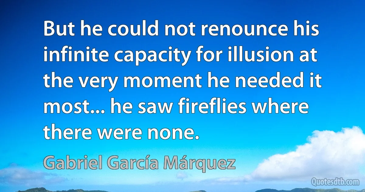 But he could not renounce his infinite capacity for illusion at the very moment he needed it most... he saw fireflies where there were none. (Gabriel García Márquez)