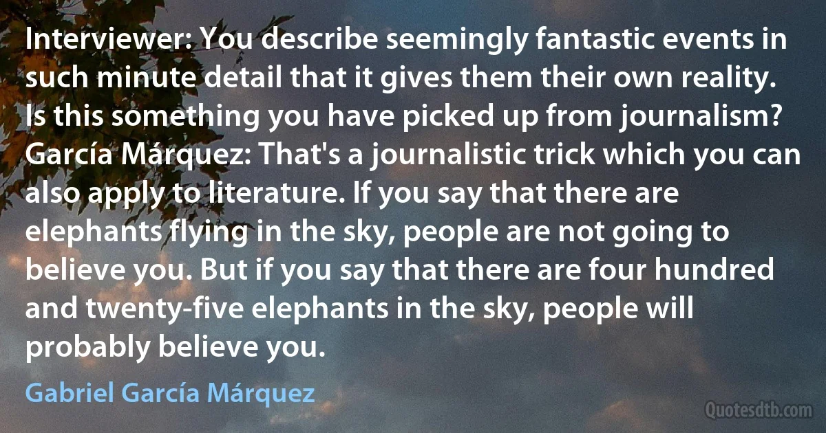 Interviewer: You describe seemingly fantastic events in such minute detail that it gives them their own reality. Is this something you have picked up from journalism?
García Márquez: That's a journalistic trick which you can also apply to literature. If you say that there are elephants flying in the sky, people are not going to believe you. But if you say that there are four hundred and twenty-five elephants in the sky, people will probably believe you. (Gabriel García Márquez)