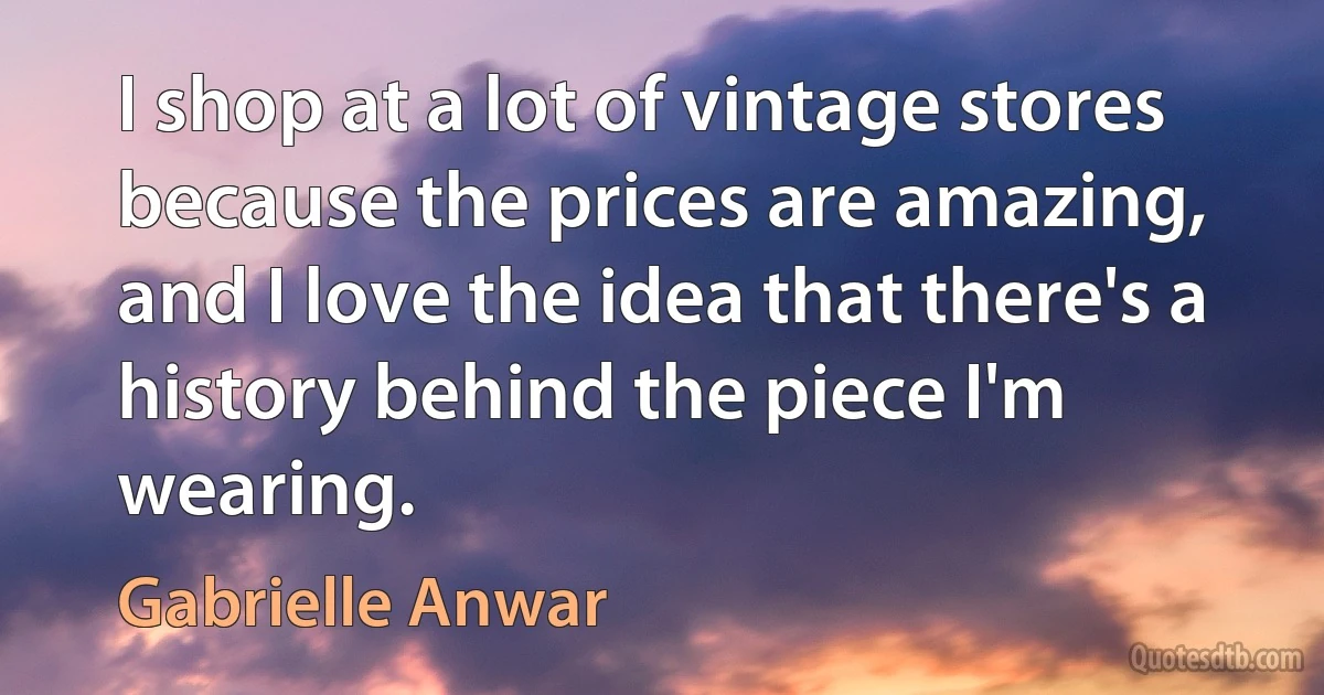 I shop at a lot of vintage stores because the prices are amazing, and I love the idea that there's a history behind the piece I'm wearing. (Gabrielle Anwar)